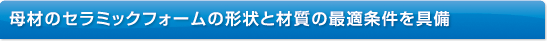 母材のセラミックフォームの形状と材質の最適条件を具備