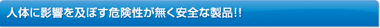 人体に影響を及ぼす危険性が無く安全な製品!!
