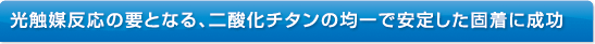 光触媒反応の要となる、二酸化チタンの均一で安定した固着に成功。